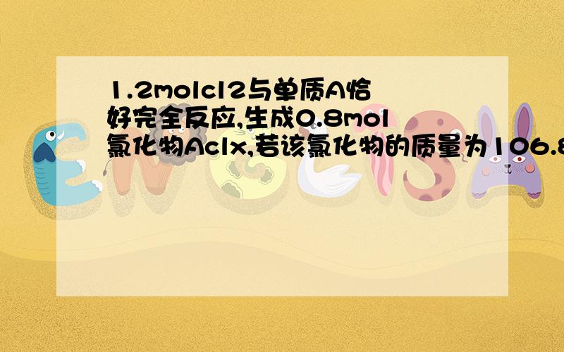 1.2molcl2与单质A恰好完全反应,生成0.8mol氯化物Aclx,若该氯化物的质量为106.8g,则单质A的名称是什么?