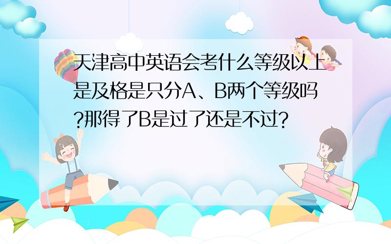 天津高中英语会考什么等级以上是及格是只分A、B两个等级吗?那得了B是过了还是不过?