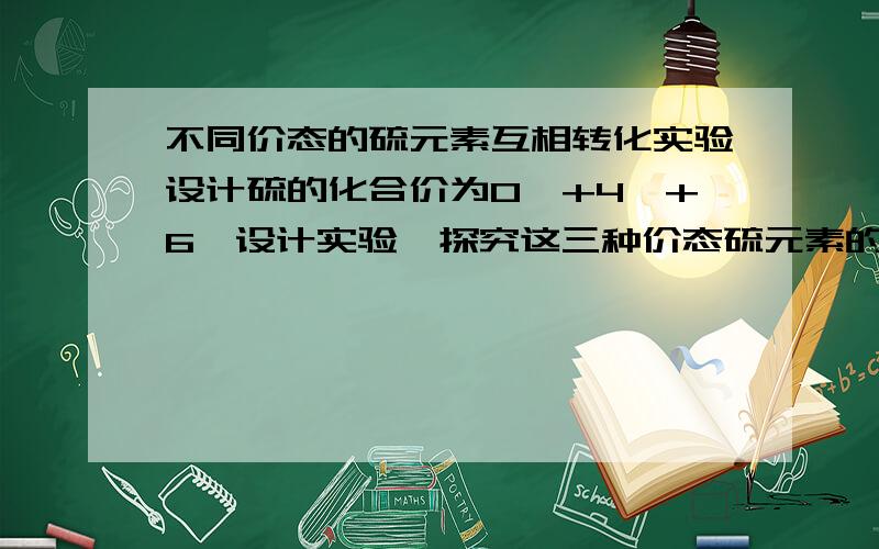 不同价态的硫元素互相转化实验设计硫的化合价为0、+4、+6,设计实验,探究这三种价态硫元素的互相转化.不同价态的硫元素的物质：硫磺、二氧化硫、硫酸实验室药品：1、氧化剂：硫酸、酸