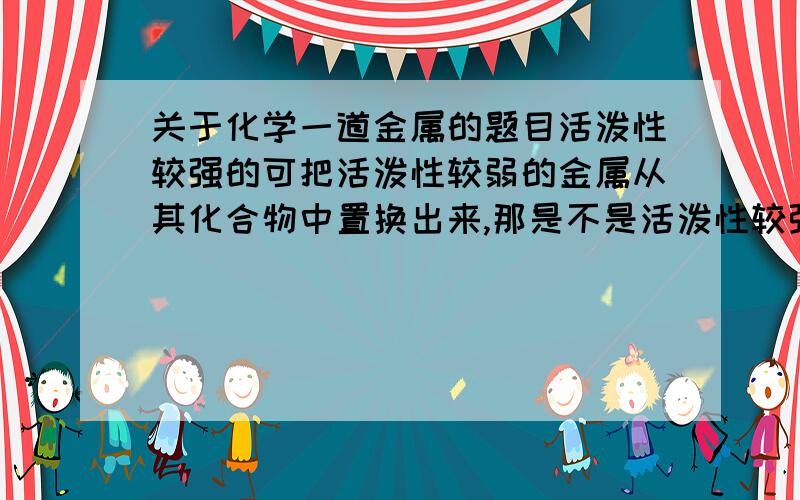 关于化学一道金属的题目活泼性较强的可把活泼性较弱的金属从其化合物中置换出来,那是不是活泼性较强的金属一定要写在化学式的前面,而活泼性较弱的金属化合物要放在后面?例如:Fe+CuSO4=