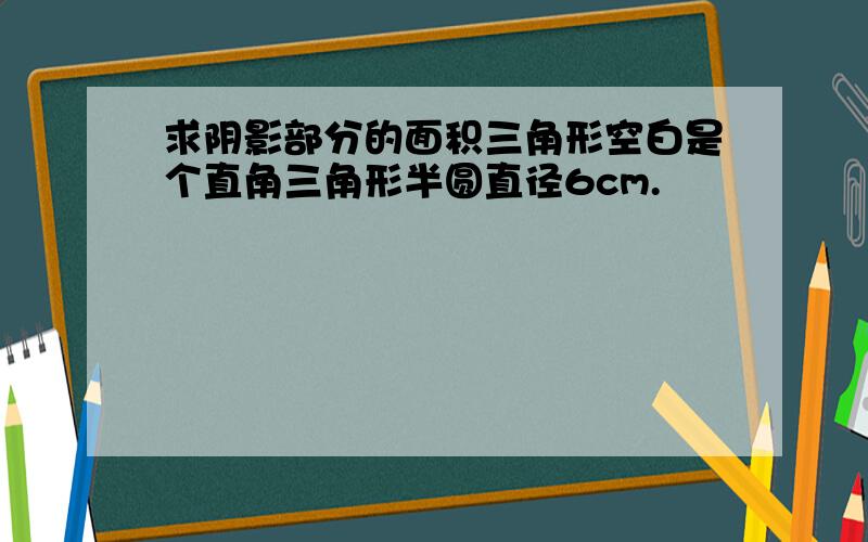 求阴影部分的面积三角形空白是个直角三角形半圆直径6cm.