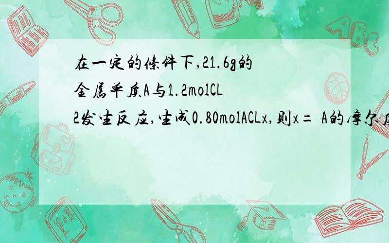 在一定的条件下,21.6g的金属单质A与1.2molCL2发生反应,生成0.80molACLx,则x= A的摩尔质量为?怎么解RT