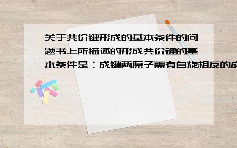 关于共价键形成的基本条件的问题书上所描述的形成共价键的基本条件是：成键两原子需有自旋相反的成单电子,成键时单电子所在的原子轨道必须发生最大程度的有效重叠.前面举了一个氢