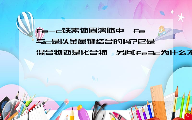 fe-c铁素体固溶体中,fe与c是以金属键结合的吗?它是混合物还是化合物,另问:fe3c为什么不是固溶体?