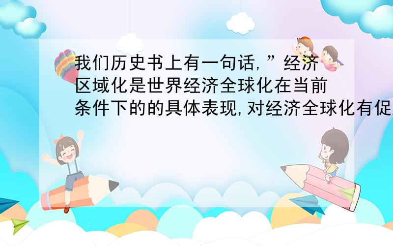 我们历史书上有一句话,”经济区域化是世界经济全球化在当前条件下的的具体表现,对经济全球化有促进和阻碍的双重作用．”这句话应该怎么理解啊?还有一道题上问：90年代,某些地区的冲