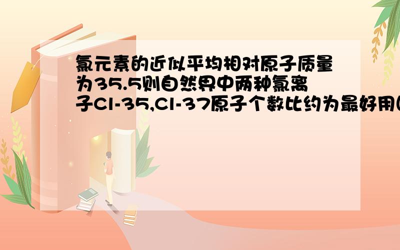 氯元素的近似平均相对原子质量为35.5则自然界中两种氯离子Cl-35,Cl-37原子个数比约为最好用图来解释