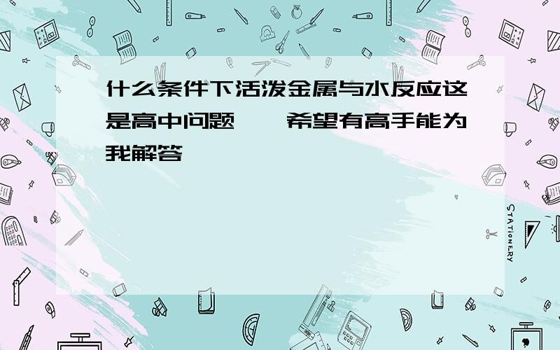 什么条件下活泼金属与水反应这是高中问题吖,希望有高手能为我解答