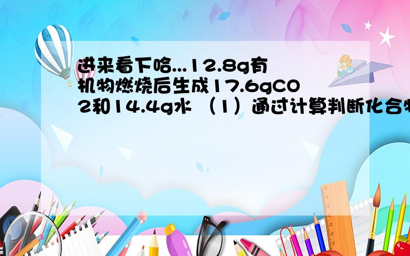 进来看下哈...12.8g有机物燃烧后生成17.6gCO2和14.4g水 （1）通过计算判断化合物R中含哪些元素?它的原子个数比为多少?（2）若该有机物的相对分子质量为32,写出R的化学式