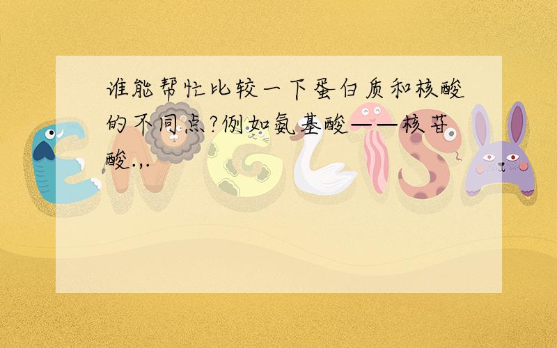 谁能帮忙比较一下蛋白质和核酸的不同点?例如氨基酸——核苷酸.,.