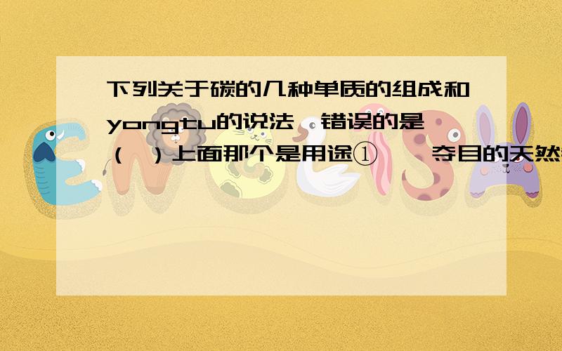 下列关于碳的几种单质的组成和yongtu的说法,错误的是（ ）上面那个是用途①璀璨夺目的天然钻石是由碳元素组成的②碳燃烧后一定生成CO2③在高温下,C与CO2反应是吸热反应④金刚石和石墨的