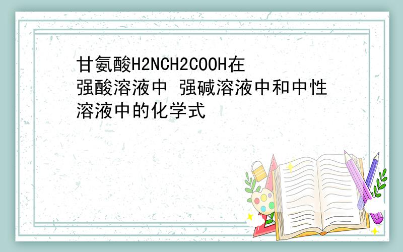 甘氨酸H2NCH2COOH在强酸溶液中 强碱溶液中和中性溶液中的化学式