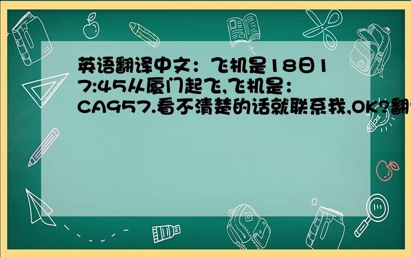 英语翻译中文：飞机是18日17:45从厦门起飞,飞机是：CA957.看不清楚的话就联系我,OK?翻译为英语：The airplane is on 18th 17:45 takes off from Xiamen,the airplane is:CA957.Looked not the clear speech contacts with me,OK?