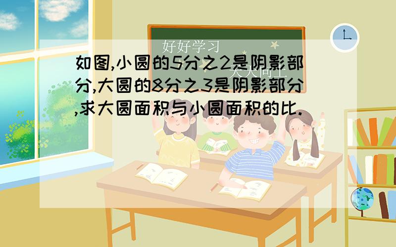 如图,小圆的5分之2是阴影部分,大圆的8分之3是阴影部分,求大圆面积与小圆面积的比.