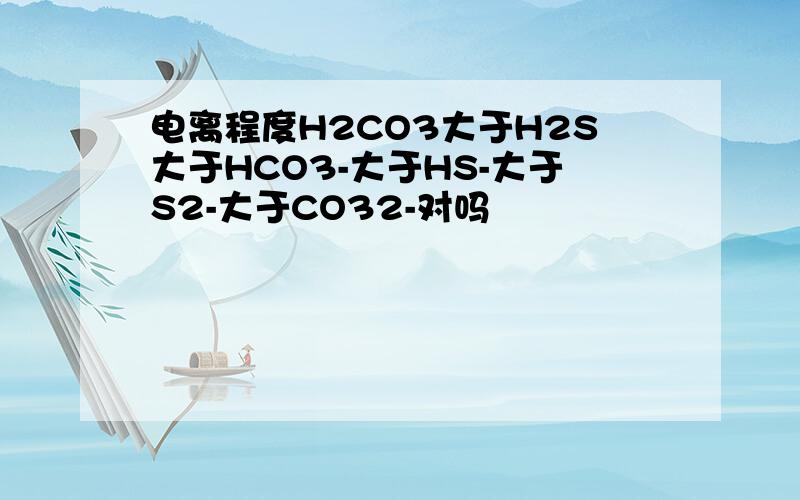 电离程度H2CO3大于H2S大于HCO3-大于HS-大于S2-大于CO32-对吗