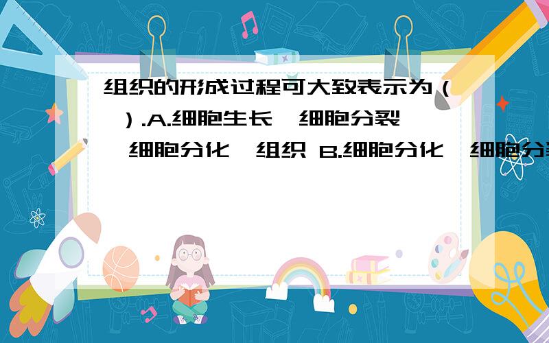 组织的形成过程可大致表示为（ ）.A.细胞生长→细胞分裂→细胞分化→组织 B.细胞分化→细胞分裂→细胞分化→组织C.细胞分裂→细胞生长→细胞分化→组织D.细胞分裂→细胞分化→细胞生