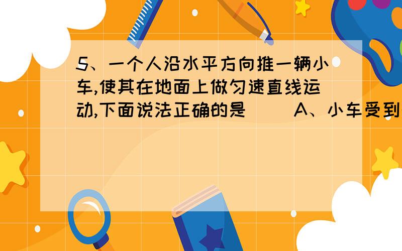 5、一个人沿水平方向推一辆小车,使其在地面上做匀速直线运动,下面说法正确的是（ ）A、小车受到的重力和地面受到的压力是一对平衡力B、地面对小车的支持力和小车对地面的压力是一对