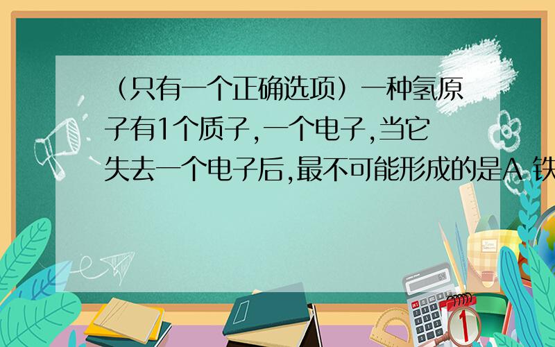 （只有一个正确选项）一种氢原子有1个质子,一个电子,当它失去一个电子后,最不可能形成的是A 铁路上的钢轨,受热膨胀,遇热收缩  B  1L芝麻与1L大米混合,总体积小于2L  C 向一定体积的气体施