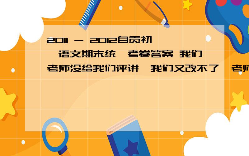 2011 - 2012自贡初一语文期末统一考卷答案 我们老师没给我们评讲,我们又改不了,老师叫我们改试卷