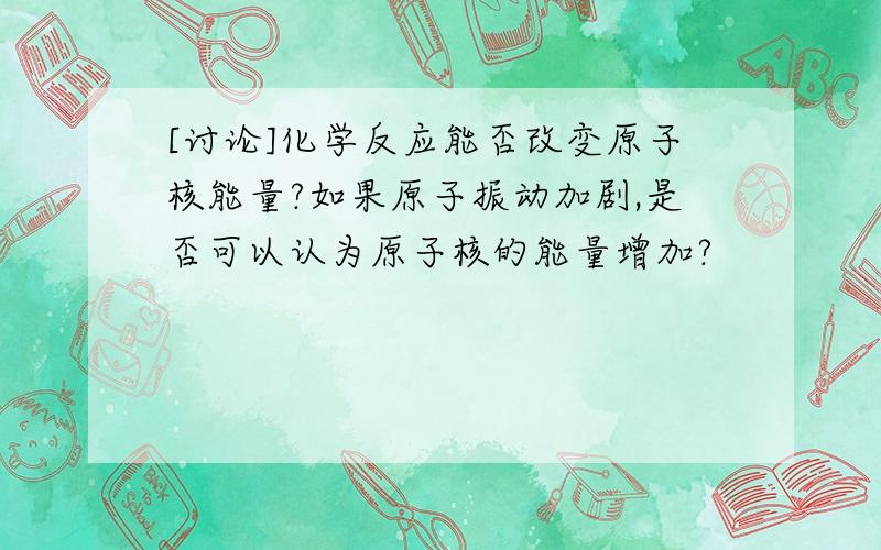 [讨论]化学反应能否改变原子核能量?如果原子振动加剧,是否可以认为原子核的能量增加?