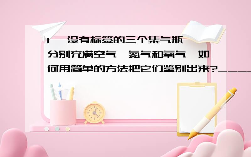 1、 没有标签的三个集气瓶,分别充满空气、氮气和氧气,如何用简单的方法把它们鉴别出来?___________________________________________________________________________________________________________________________________