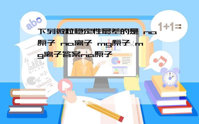 下列微粒稳定性最差的是 na原子 na离子 mg原子 mg离子答案na原子