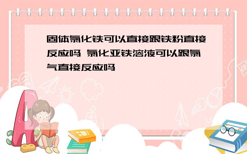 固体氯化铁可以直接跟铁粉直接反应吗 氯化亚铁溶液可以跟氯气直接反应吗