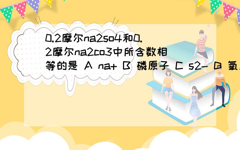 0.2摩尔na2so4和0.2摩尔na2co3中所含数相等的是 A na+ B 磷原子 C s2- D 氧原子,每个选项都要列举一下