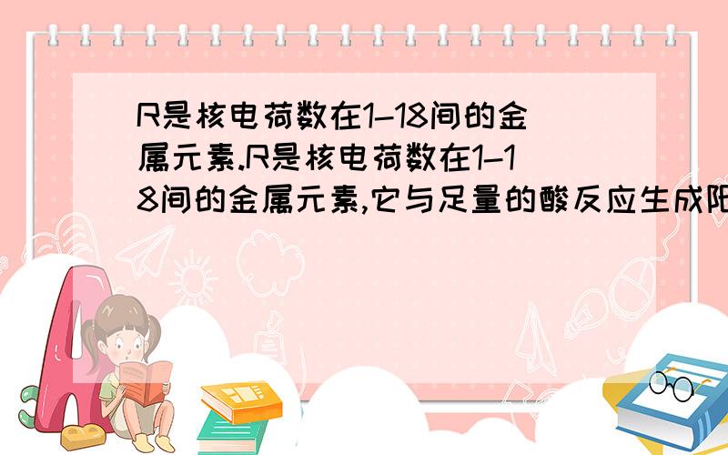 R是核电荷数在1-18间的金属元素.R是核电荷数在1-18间的金属元素,它与足量的酸反应生成阳离子R,即R(右上角有n+) 已知,0.9gR与足量酸反应生成0.1g氢气,写出R与稀硫酸反应的化学式,并求出R的化合