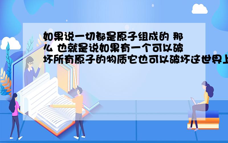 如果说一切都是原子组成的 那么 也就是说如果有一个可以破坏所有原子的物质它也可以破坏这世界上的全部物