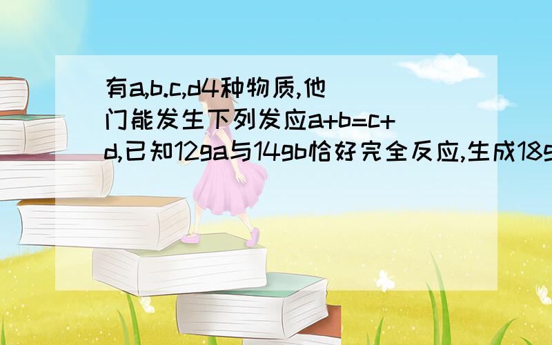 有a,b.c,d4种物质,他门能发生下列发应a+b=c+d,已知12ga与14gb恰好完全反应,生成18gC和一定量的D.若要获得12gD,需要参加反应的A物质的质量为?.