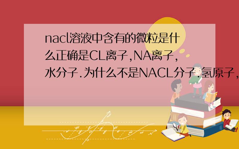 nacl溶液中含有的微粒是什么正确是CL离子,NA离子,水分子.为什么不是NACL分子.氢原子,氧原子呢?不能是NACL分子我懂了。为什么不是氢原子，氧原子？