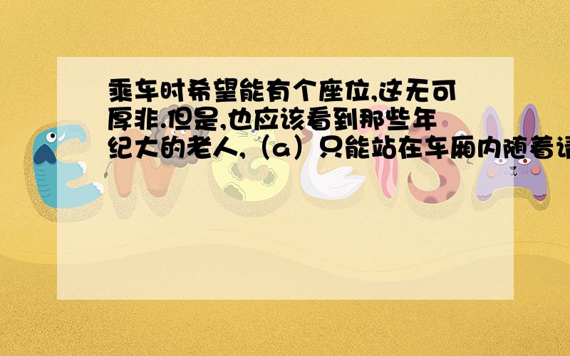 乘车时希望能有个座位,这无可厚非.但是,也应该看到那些年纪大的老人,（a）只能站在车厢内随着请按要求修改下面一段话：乘车时希望能有个座位,这无可厚非.但是,也应该看到那些年纪大