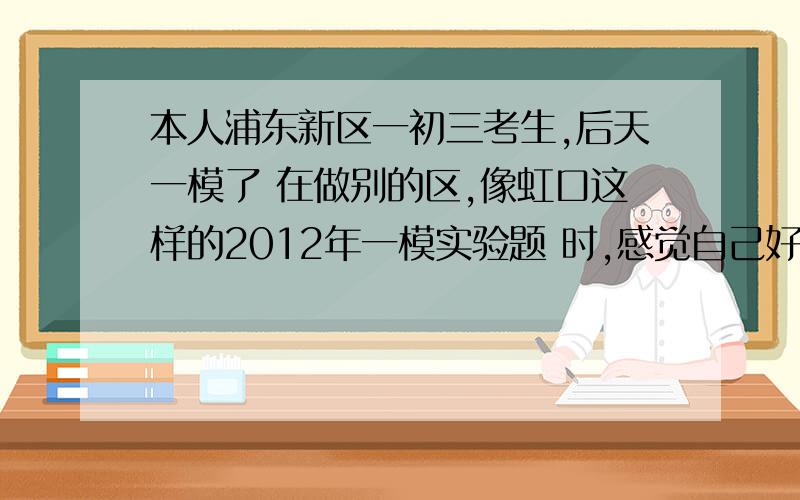 本人浦东新区一初三考生,后天一模了 在做别的区,像虹口这样的2012年一模实验题 时,感觉自己好像没学过化学一样,看不懂,请问是因为各区的考点不同,还是必须得会的?我接下来咋办?