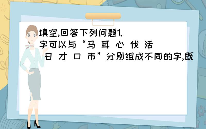 填空,回答下列问题1.( )字可以与“马 耳 心 伐 活 日 才 口 市”分别组成不同的字,既（ ).写出来组成8个字2.( )字和一.禾 丁 火组成新字( )字和加 目 口 木组成新字( )字和今,土,贝 力组成新字