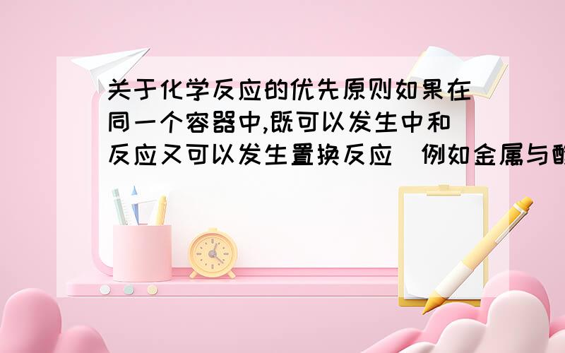 关于化学反应的优先原则如果在同一个容器中,既可以发生中和反应又可以发生置换反应（例如金属与酸的反应） 那么哪一个反应会优先进行