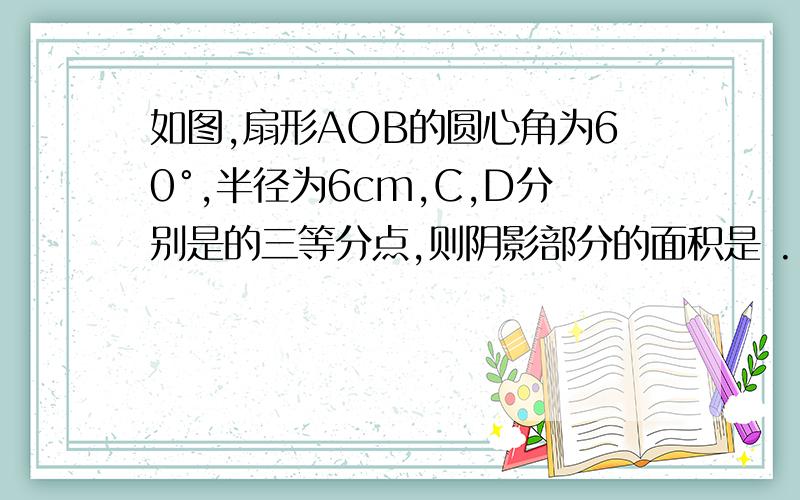 如图,扇形AOB的圆心角为60°,半径为6cm,C,D分别是的三等分点,则阴影部分的面积是 .