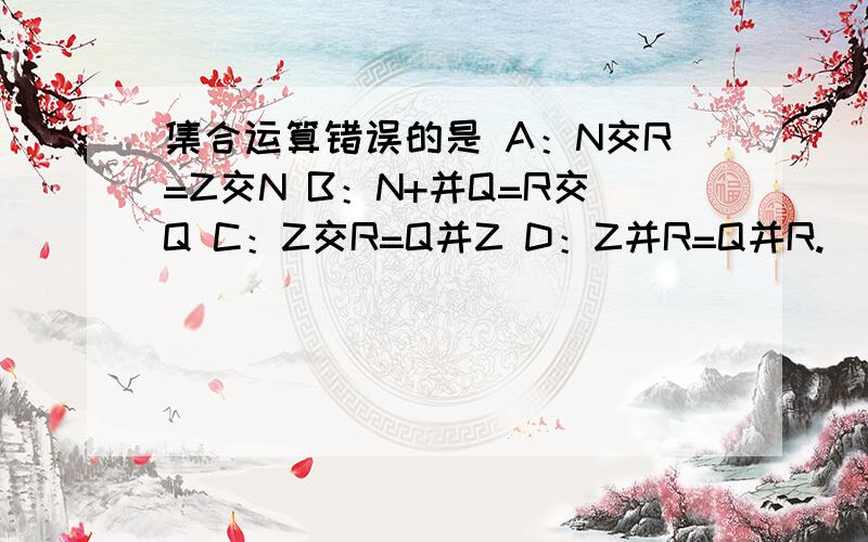 集合运算错误的是 A：N交R=Z交N B：N+并Q=R交Q C：Z交R=Q并Z D：Z并R=Q并R.