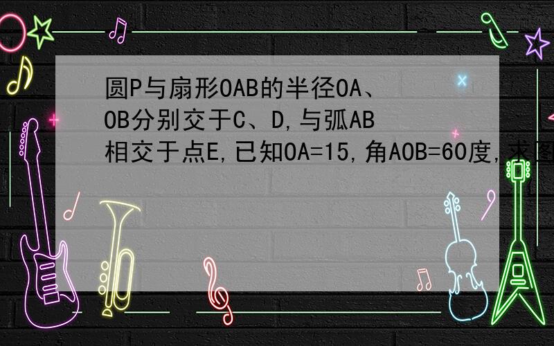 圆P与扇形OAB的半径OA、OB分别交于C、D,与弧AB相交于点E,已知OA=15,角AOB=60度,求图中阴影部分的面积圆P在扇形里面，求扇形减去圆形的面积，圆P于弧AB相交