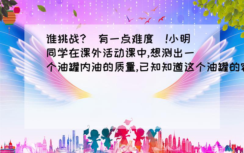 谁挑战?（有一点难度）!小明同学在课外活动课中,想测出一个油罐内油的质量,已知知道这个油罐的容积是50米³,他取出一些样品,测出20厘米³,这种油的质量是16克,请你帮他计算出这罐