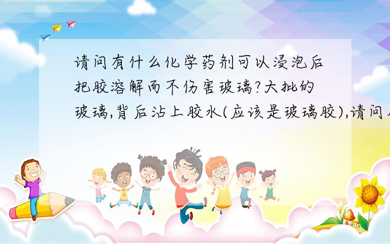 请问有什么化学药剂可以浸泡后把胶溶解而不伤害玻璃?大批的玻璃,背后沾上胶水(应该是玻璃胶),请问用什么化学剂或者其他办法可以把胶水完全去掉而不伤害玻璃?硫酸热水什么的都试过不