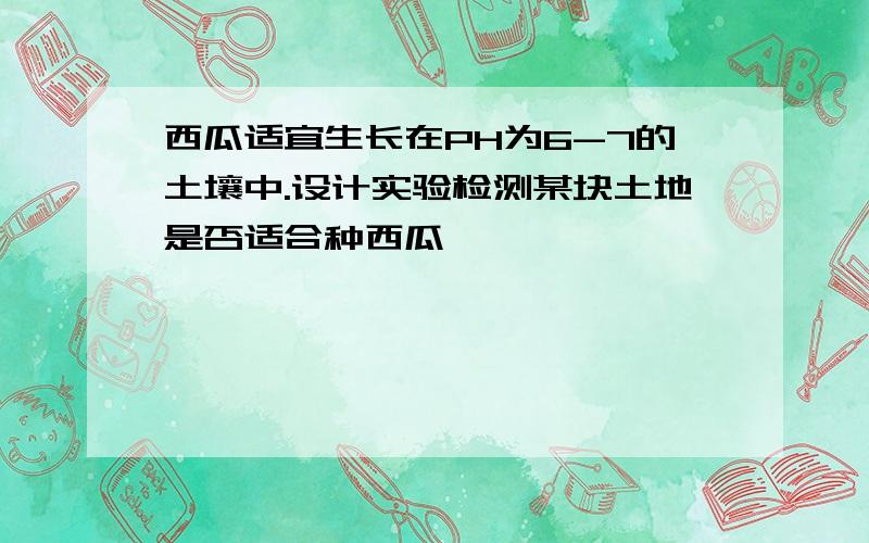 西瓜适宜生长在PH为6-7的土壤中.设计实验检测某块土地是否适合种西瓜,