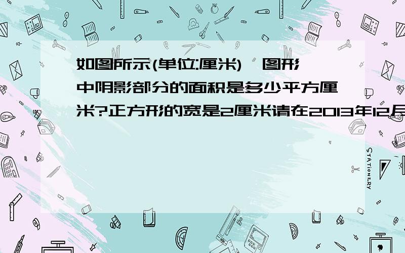 如图所示(单位:厘米),图形中阴影部分的面积是多少平方厘米?正方形的宽是2厘米请在2013年12月15日20：30之前尽快回答