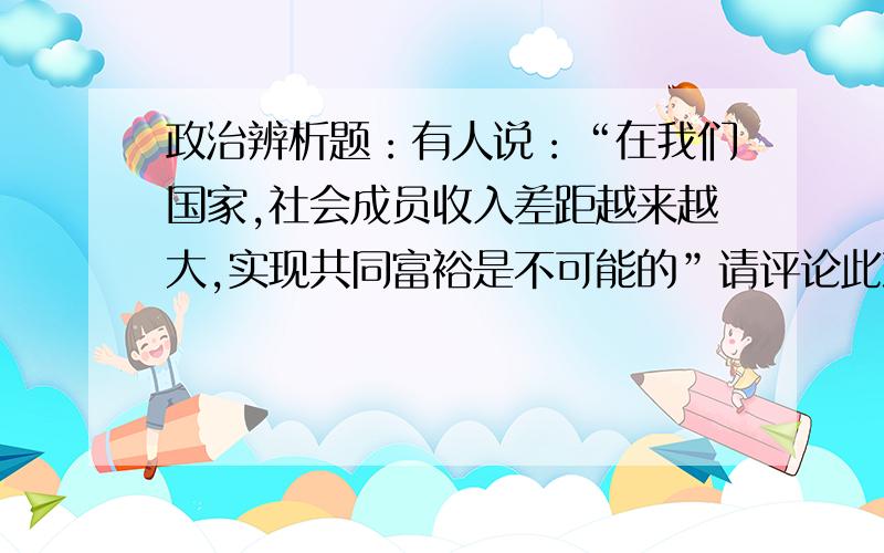 政治辨析题：有人说：“在我们国家,社会成员收入差距越来越大,实现共同富裕是不可能的”请评论此观点.