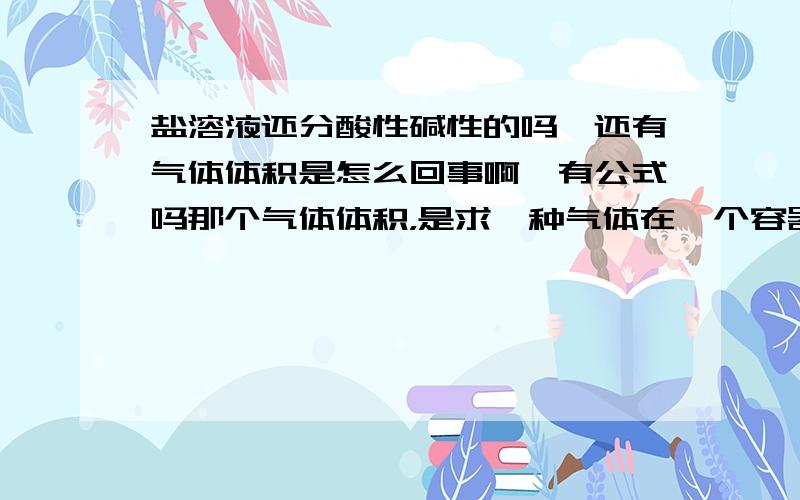 盐溶液还分酸性碱性的吗,还有气体体积是怎么回事啊,有公式吗那个气体体积，是求一种气体在一个容器里 的气体体积，气体都把空间占满了啊，体积不就是容器的体积吗