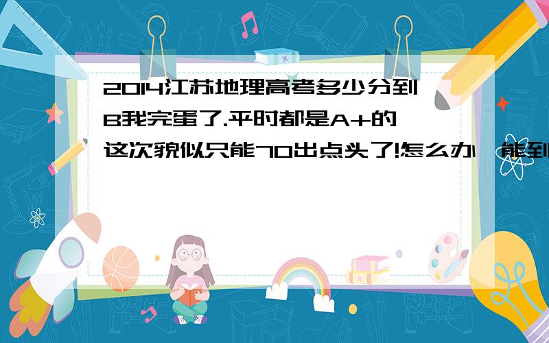 2014江苏地理高考多少分到B我完蛋了.平时都是A+的,这次貌似只能70出点头了!怎么办,能到B吗