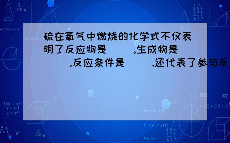 硫在氧气中燃烧的化学式不仅表明了反应物是（ ）,生成物是（ ）,反应条件是（ ）,还代表了参与反应得各物质之间的质量关系,即在点燃条件下,每（ ）份质量的硫与（ ）份质量的氧气恰好