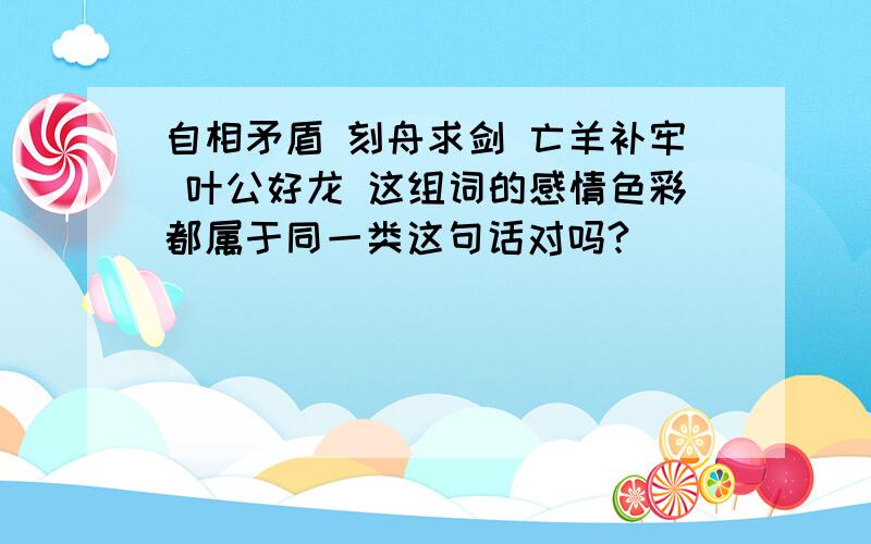 自相矛盾 刻舟求剑 亡羊补牢 叶公好龙 这组词的感情色彩都属于同一类这句话对吗?