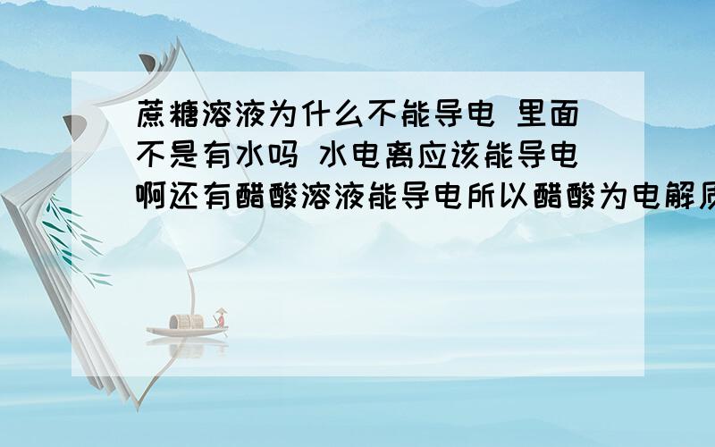 蔗糖溶液为什么不能导电 里面不是有水吗 水电离应该能导电啊还有醋酸溶液能导电所以醋酸为电解质 这句话对吗?醋酸在水中能导电所以醋酸为电解质 这两句一样吗?