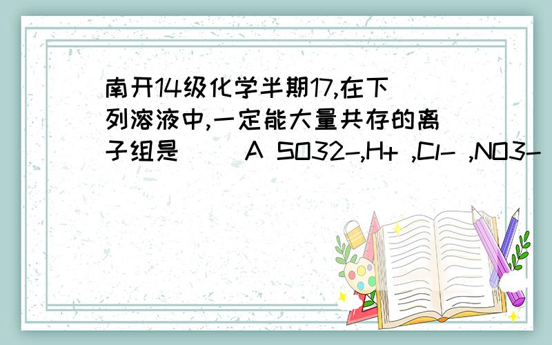 南开14级化学半期17,在下列溶液中,一定能大量共存的离子组是（ ）A SO32-,H+ ,Cl- ,NO3- B NH4+ ,Cl- ,NO3- ,OH- C Ba2+ ,SO42-,CO32-,Na+ D AlO2-,OH- ,NO3- ,K+请分析每一项,