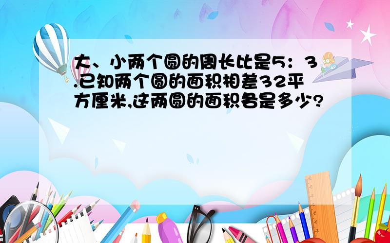 大、小两个圆的周长比是5：3.已知两个圆的面积相差32平方厘米,这两圆的面积各是多少?